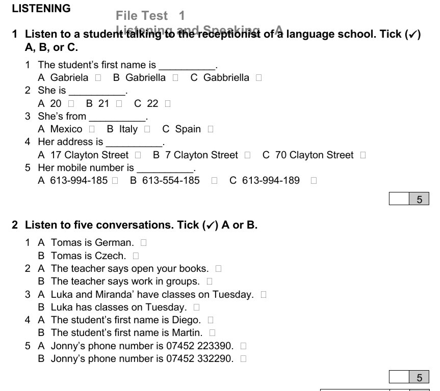 LISTENING File Test 1
1 Listen to a student talking to the receptionist of a language school. Tick (√)
A, B, or C.
1 The student's first name is_
A Gabriela □ B Gabriella C Gabbriella
2 She is_
A 20 B 21 □ C 22
3 She's from
_
A Mexico € B Italy = C Spain
4 Her address is
_
A 17 Clayton Street □ B 7 Clayton Street C 70 Clayton Street
5 Her mobile number is_
.
A 613-994-185 B 613-554-185 C 613-994-189
5
2 Listen to five conversations. Tick (✓) A or B.
1 A Tomas is German.
B Tomas is Czech.
2 A The teacher says open your books.
B The teacher says work in groups.
3 A Luka and Miranda' have classes on Tuesday.
B Luka has classes on Tuesday.
4 A The student's first name is Diego.
B The student's first name is Martin.
5 A Jonny's phone number is 07452 223390.
B Jonny's phone number is 07452 332290.
5