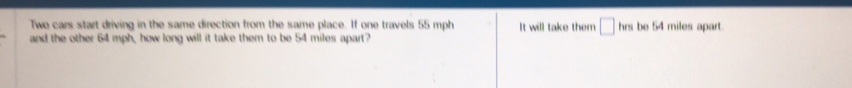 Two cars start driving in the same direction from the same place. If one travels 55 mph It will take them □ hrs be 54 miles apart. 
and the other 64 mph, how long will it take them to be 54 miles apart?