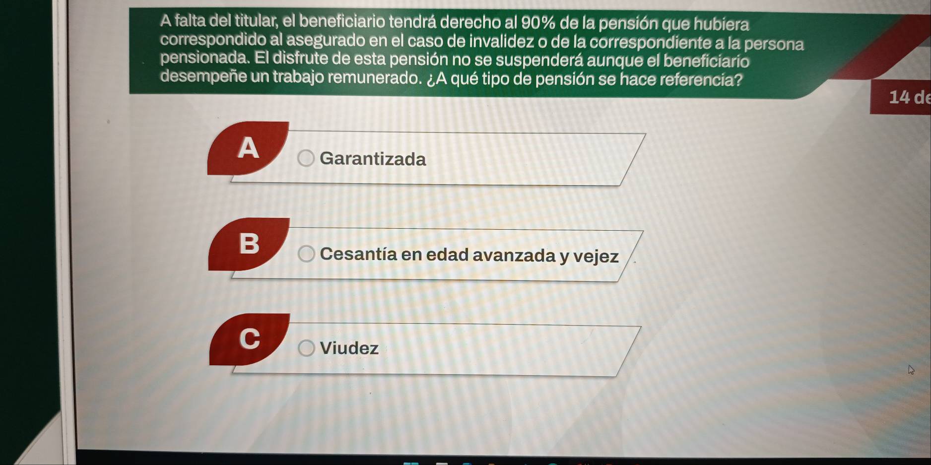 A falta del titular, el beneficiario tendrá derecho al 90% de la pensión que hubiera
correspondido al asegurado en el caso de invalidez o de la correspondiente a la persona
pensionada. El disfrute de esta pensión no se suspenderá aunque el beneficiario
desempeñe un trabajo remunerado. ¿A qué tipo de pensión se hace referencia?
14 de
A
Garantizada
B
Cesantía en edad avanzada y vejez
Viudez