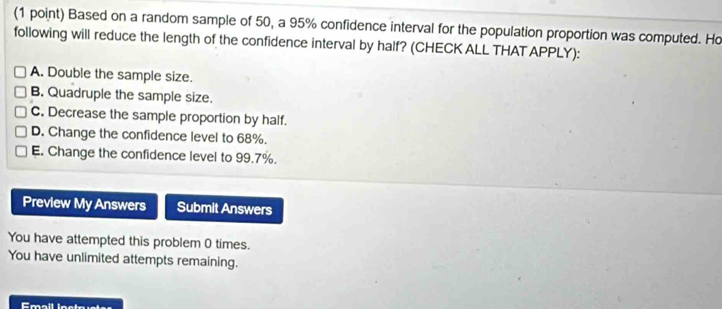 Based on a random sample of 50, a 95% confidence interval for the population proportion was computed. Ho
following will reduce the length of the confidence interval by half? (CHECK ALL THAT APPLY):
A. Double the sample size.
B. Quadruple the sample size.
C. Decrease the sample proportion by half.
D. Change the confidence level to 68%.
E. Change the confidence level to 99.7%.
Preview My Answers Submit Answers
You have attempted this problem 0 times.
You have unlimited attempts remaining.
Emall instruster