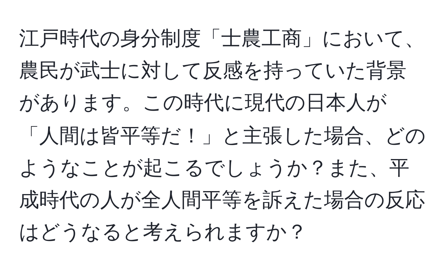 江戸時代の身分制度「士農工商」において、農民が武士に対して反感を持っていた背景があります。この時代に現代の日本人が「人間は皆平等だ！」と主張した場合、どのようなことが起こるでしょうか？また、平成時代の人が全人間平等を訴えた場合の反応はどうなると考えられますか？