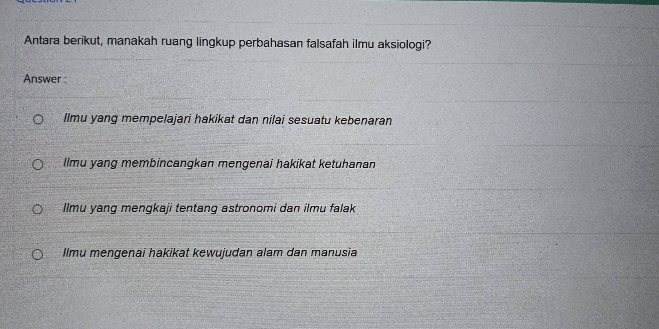 Antara berikut, manakah ruang lingkup perbahasan falsafah ilmu aksiologi?
Answer :
Ilmu yang mempelajari hakikat dan nilai sesuatu kebenaran
Ilmu yang membincangkan mengenai hakikat ketuhanan
Ilmu yang mengkaji tentang astronomi dan ilmu falak
Ilmu mengenai hakikat kewujudan alam dan manusia