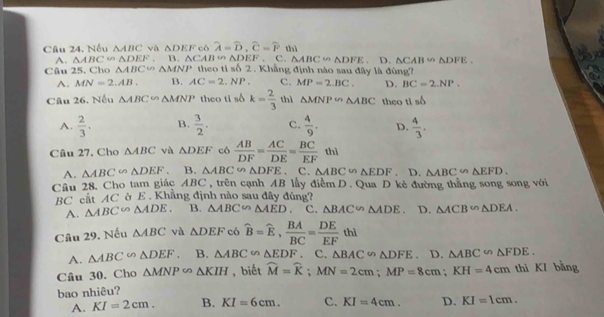 Câu 24, Nếu △ ABC và △ DEF có widehat A=widehat D,widehat C=widehat Fth). D. △ CAB∽ △ DFE.
A. △ ABC∽ △ DEF. B. △ CAB∽ △ DEF. c. △ ABC∽ △ DFE
Câu 25. Cho △ ABC △ MNP theo t s62. Khẳng định nào sau đây là đúng?
A. MN=2.AB. B. AC=2.NP. C. MP=2.BC. D. BC=2.NP.
Câu 26. Nếu △ ABC∽ △ MNP theo ti số k= 2/3  thì △ MNP∽ △ ABC theo ti shat O
B.
A.  2/3 .  3/2 . C.  4/9 .  4/3 .
D.
Câu 27. Cho △ ABC và △ DEF có  AB/DF = AC/DE = BC/EF thi
A. △ ABC∽ △ DEF. B. △ ABC∽ △ DFE. C. △ ABC∽ △ EDF D. △ ABC∽ △ EFD.
Cầu 28. Cho tam giác ABC, trên cạnh AB lấy điểm D. Qua D kẻ đường thẳng song song với
BC cắt AC ờ E . Khẳng định nào sau đây đúng?
A. △ ABC∽ △ ADE. B. △ ABC∽ △ AED C. △ BAC∽ △ ADE D. △ ACB∽ △ DEA.
Câu 29. Nếu △ ABC và △ DEF có widehat B=widehat E, BA/BC = DE/EF thl
A. △ ABC∽ △ DEF. B. △ ABC∽ △ EDF C. △ BAC∽ △ DFE D. △ ABC∽ △ FDE.
Câu 30. Cho △ MNP∽ △ KIH , biết widehat M=widehat K;MN=2cm;MP=8cm;KH=4cm thì KI bằng
bao nhiêu?
A. KI=2cm. B. KI=6cm. C. KI=4cm. D. KI=1cm.