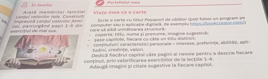 În familie Portofoliul meu 
Arată membrilor familiei Viața mea ca o carte 
Lanțul valorilor tale. Construiți 
sal Impreună Lanțul valorilor fami- Scrie o carte cu titlul Pαșαport de călător (poți folosi un program pe 
liei, parcurgând paşii 1-5 din computer sau o aplicaţie digitală, de exemplu https://bookcreator.com/) 
exercițiul de mai sus. care să aibă următoarea structură: 
coperta: titlu, nume și prenume, imagine sugestivă; 
șase capitole, fiecare cu câte un titlu distinct; 
conținuturi: caracteristici personale - interese, preferinţe, abilităţi, apti- 
tudini, credințe, valori. 
Dedică fiecărui capitol câte pagini ai nevoie pentru a descrie fiecare 
nținut, prin valorificarea exercițiilor de la lecţiile 1-4. 
Adaugă imagini și citate sugestive la fiecare capitol.