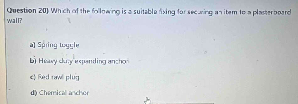 Question 20) Which of the following is a suitable fixing for securing an item to a plasterboard
wall?
a) Spring toggle
b) Heavy duty expanding anchor
c) Red rawl plug
d) Chemical anchor