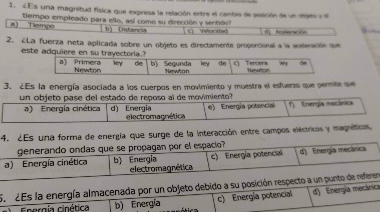 CEs una magnitud física que expresa la relación entre el cambio de posición de un objeto y 
tiempo empleado para ello, así como su dirección y sentido?
a) Tiempo b) Distancia
c) Velocidad d). Acaleración
2. ¿La fuerza neta aplicada sobre un objeto es directamente proporcional a la aceleración que
este adquiere en su trayectoria.?
a) Primera ley de b) Segunda ley de c) Tercera Tey de
Newton Newton Newton
3. ¿Es la energía asociada a los cuerpos en movimiento y muestra el esfuerzo que permite que
un objeto pase del estado de reposo al de movimiento?
a) Energía cinética d) Energía e) Energía potencial f) Energía mecánica
electromagnética
4. ¿Es una forma de energía que surge de la interacción entre campos eléctricos y magnéticos,
generando ondas que se propagan por el espacio?
a) Energía cinética b) Energía c) Energía potencial d) Energía mecánica
electromagnética
5. 2Es la energía almacenada por un objeto debido a su posición respecto a un punto de referen
Energía cinética b) Energía c) Energía potencial d) Energía mecánica