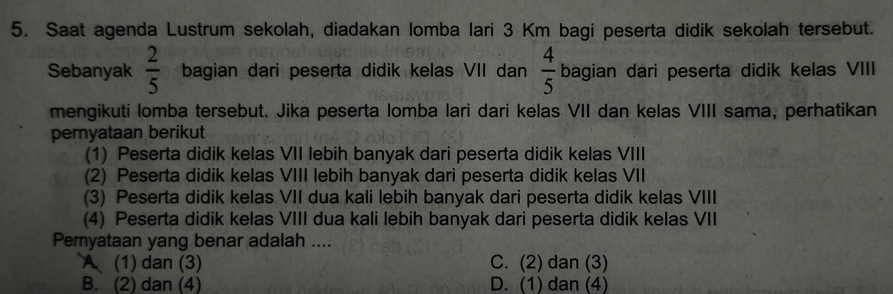 Saat agenda Lustrum sekolah, diadakan lomba lari 3 Km bagi peserta didik sekolah tersebut.
Sebanyak  2/5  bagian dari peserta didik kelas VII dan  4/5  bagian dari peserta didik kelas VIII
mengikuti lomba tersebut. Jika peserta lomba lari dari kelas VII dan kelas VIII sama, perhatikan
pernyataan berikut
(1) Peserta didik kelas VII lebih banyak dari peserta didik kelas VIII
(2) Peserta didik kelas VIII lebih banyak dari peserta didik kelas VII
(3) Peserta didik kelas VII dua kali lebih banyak dari peserta didik kelas VIII
(4) Peserta didik kelas VIII dua kali lebih banyak dari peserta didik kelas VII
Peryataan yang benar adalah ....
A (1) dan (3) C. (2) dan (3)
B. (2) dan (4) D. (1) dan (4)