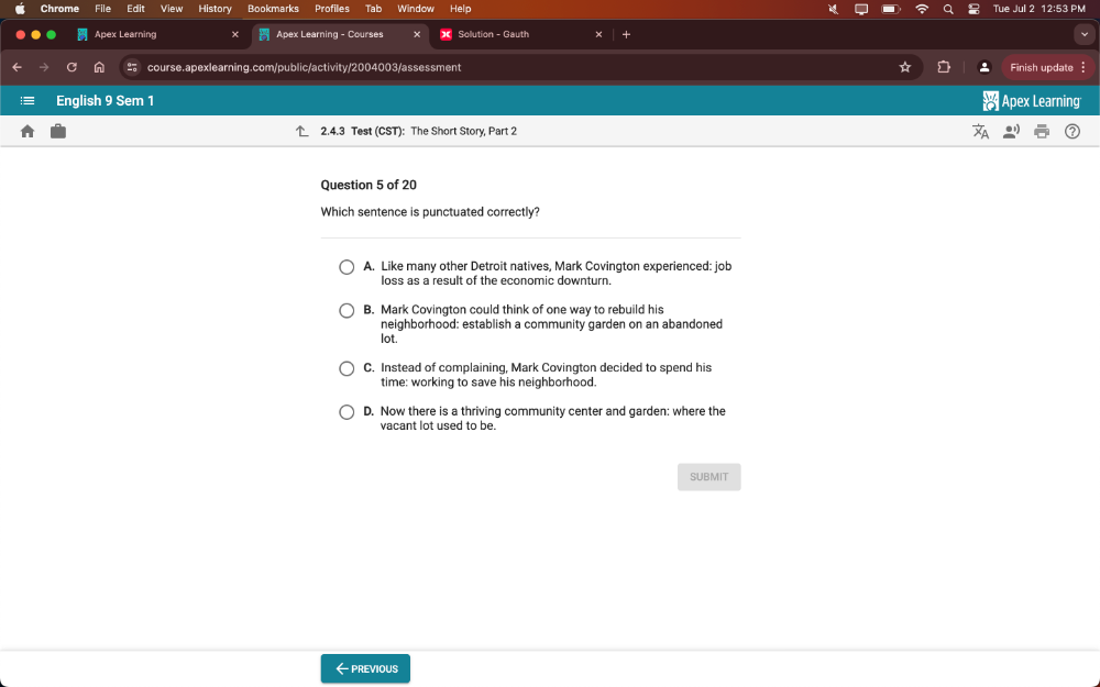 Tue Jul :
Chrome File Edit View History Bookmarks Profiles Tab Window Help 12:53 PM
Apex Learning x Apex Learning - Courses Solution - Gauth
course.apexlearning.com/public/activity/2004003/assessment Finish update 
English 9 Sem 1 Apex Learning
2.4.3 Test (CST): The Short Story, Part 2
Question 5 of 20
Which sentence is punctuated correctly?
A. Like many other Detroit natives, Mark Covington experienced: job
loss as a result of the economic downturn.
B. Mark Covington could think of one way to rebuild his
neighborhood: establish a community garden on an abandoned
lot.
C. Instead of complaining, Mark Covington decided to spend his
time: working to save his neighborhood.
D. Now there is a thriving community center and garden: where the
vacant lot used to be.
SUBMIT
←PREVIOuS