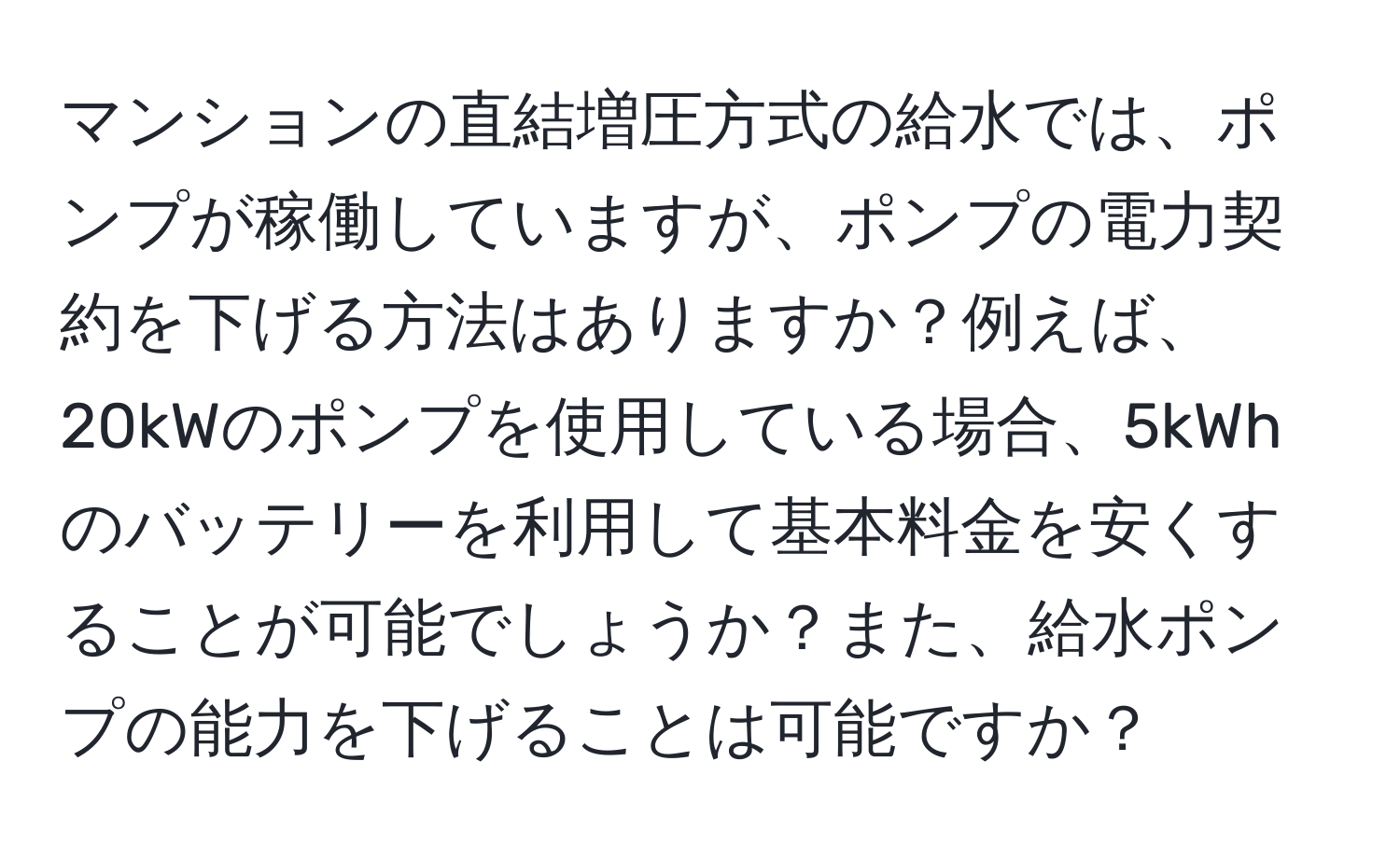マンションの直結増圧方式の給水では、ポンプが稼働していますが、ポンプの電力契約を下げる方法はありますか？例えば、20kWのポンプを使用している場合、5kWhのバッテリーを利用して基本料金を安くすることが可能でしょうか？また、給水ポンプの能力を下げることは可能ですか？