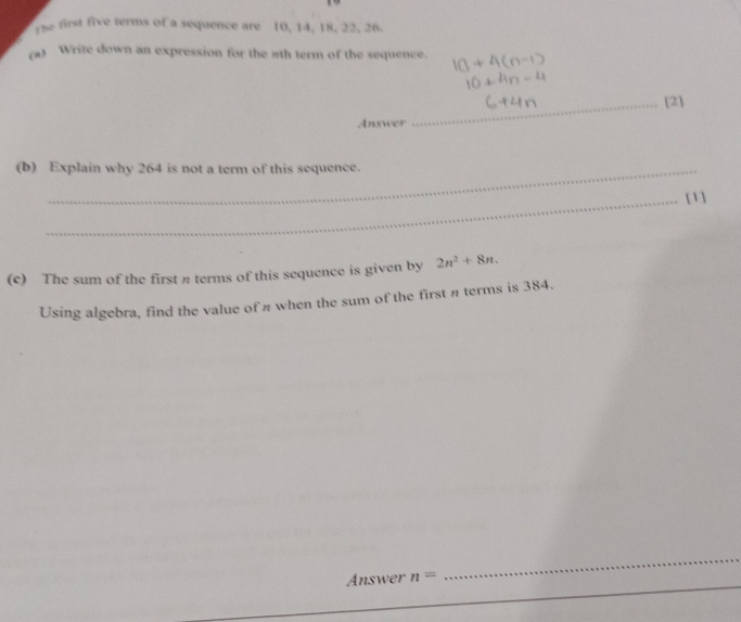 The first five terms of a sequence are 10, 14, 18, 22, 26
(a) Write down an expression for the ath term of the sequence. 
_[2] 
Answer 
(b) Explain why 264 is not a term of this sequence. 
_[1] 
(c) The sum of the first π terms of this sequence is given by 2n^2+8n. 
Using algebra, find the value of # when the sum of the first π terms is 384. 
_ 
_ 
Answer n=
_