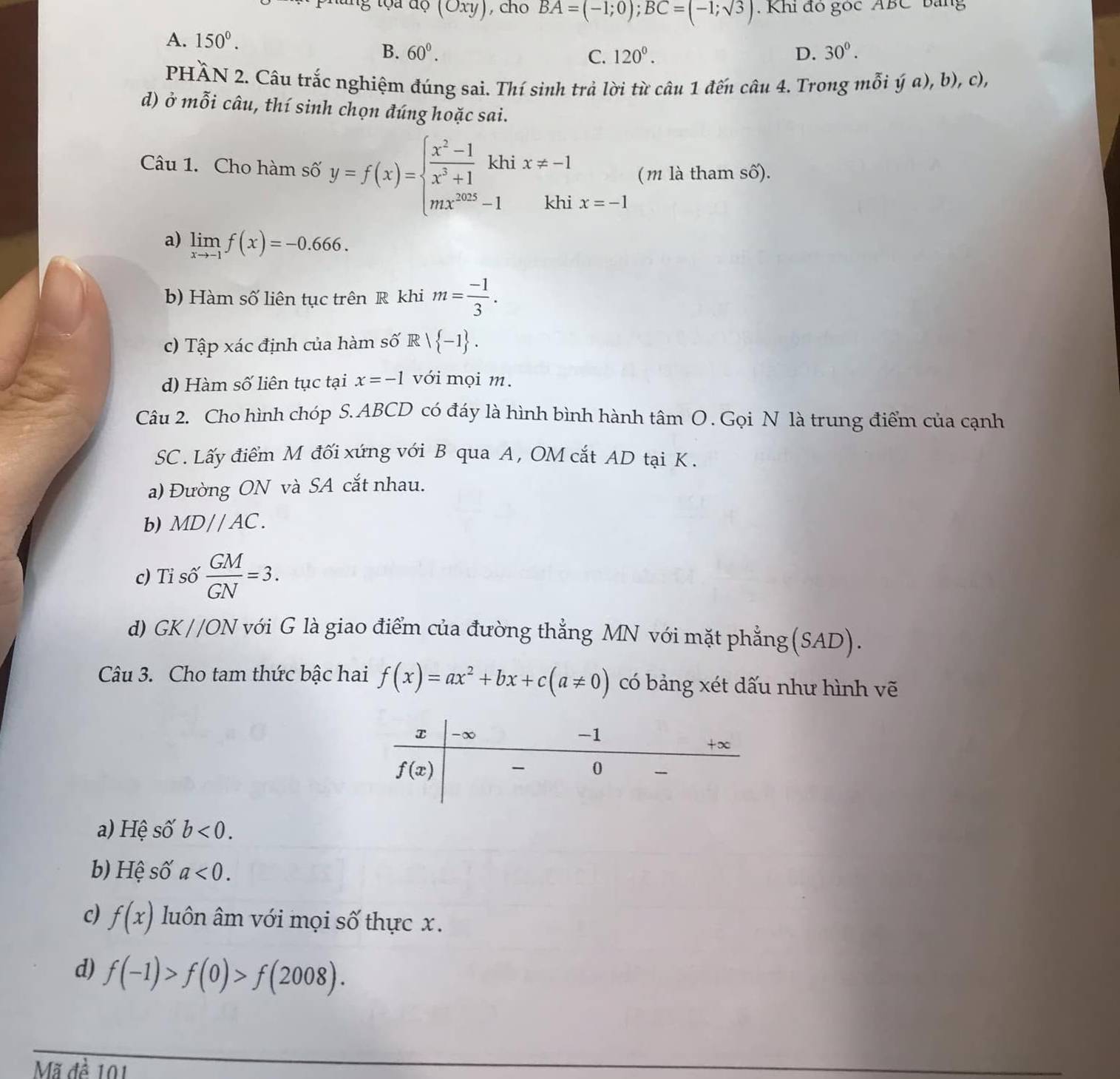 a  d ộ (Oxy) , cho BA=(-1;0);BC=(-1;sqrt(3)). Khi đó góc ABC bang
A. 150°. 30°.
B. 60°. C. 120^0. D.
PHÀN 2. Câu trắc nghiệm đúng sai. Thí sinh trả lời từ câu 1 đến câu 4. Trong mỗi ý a), b), c),
d) ở mỗi câu, thí sinh chọn đúng hoặc sai.
(m là tham số).
Câu 1. Cho hàm số y=f(x)=beginarrayl  (x^2-1)/x^3+1 khix!= -1 mx^(2025)-1khiendarray. x=-1
a) limlimits _xto -1f(x)=-0.666.
b) Hàm số liên tục trên R khi m= (-1)/3 .
c) Tập xác định của hàm số R  -1 .
d) Hàm số liên tục tại x=-1 với mọi m.
Câu 2. Cho hình chóp S. ABCD có đáy là hình bình hành tâm O . Gọi N là trung điểm của cạnh
SC . Lấy điểm M đối xứng với B qua A , OM cắt AD tại K .
a) Đường ON và SA cắt nhau.
b) MDparallel AC.
c) Tỉ số  GM/GN =3.
d) GK//ON với G là giao điểm của đường thẳng MN với mặt phẳng (SAD).
Câu 3. Cho tam thức bậc hai f(x)=ax^2+bx+c(a!= 0) có bảng xét dấu như hình vẽ
a) Hệ Shat O' b<0.
b) Hệ số a<0.
c) f(x) luôn âm với mọi số thực x.
d) f(-1)>f(0)>f(2008).
Mã đề 101