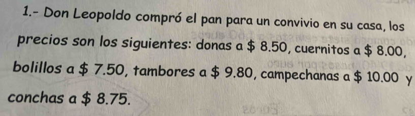 1.- Don Leopoldo compró el pan para un convivio en su casa, los 
precios son los siguientes: donas a $ 8.50, cuernitos a $ 8.00, 
bolillos a $ 7.50, tambores a $ 9.80, campechanas a $ 10.00 y 
conchas a $ 8.75.