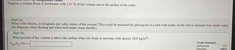 Suppose a woman floats in freshwater with 3.95 % of her volume above the surface of the water. 
Part (a) 
What is the density, in kilograms per cubic meter, of the woman? This could be measured by placing her in a tank with marks on the side to measure how much water 
she displaces when floating and when held under water (briefly). 
Part (b) 
What percent of her volume is above the surface when she floats in seawater, with density 1025kg/m^3
V_m/V_0(% )=□
Grade Summary 
Deductions 0%
Potential 1005