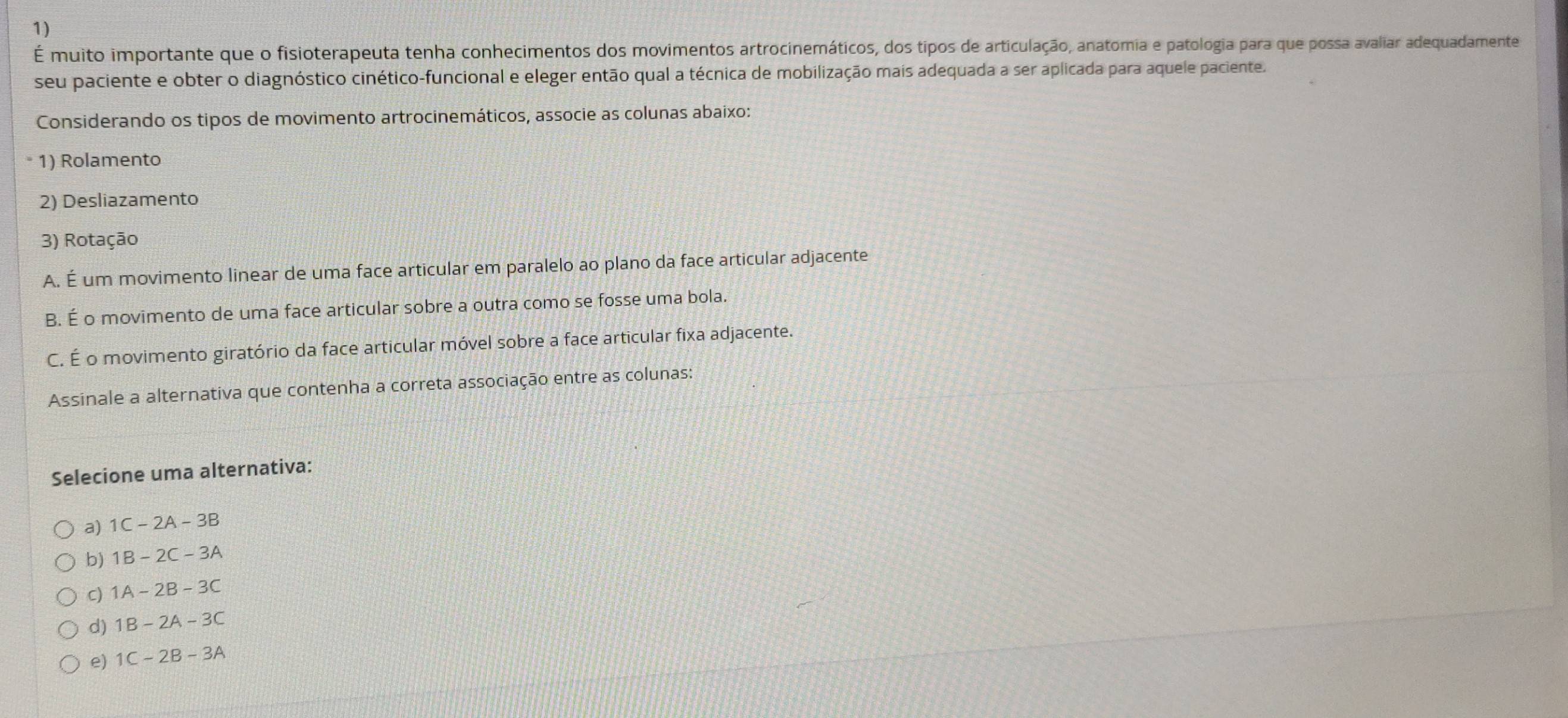 É muito importante que o fisioterapeuta tenha conhecimentos dos movimentos artrocinemáticos, dos tipos de articulação, anatomia e patologia para que possa avaliar adequadamente
seu paciente e obter o diagnóstico cinético-funcional e eleger então qual a técnica de mobilização mais adequada a ser aplicada para aquele paciente.
Considerando os tipos de movimento artrocinemáticos, associe as colunas abaixo:
1) Rolamento
2) Desliazamento
3) Rotação
A. É um movimento linear de uma face articular em paralelo ao plano da face articular adjacente
B. É o movimento de uma face articular sobre a outra como se fosse uma bola.
C. É o movimento giratório da face articular móvel sobre a face articular fixa adjacente.
Assinale a alternativa que contenha a correta associação entre as colunas:
Selecione uma alternativa:
a) 1C-2A-3B
b) 1B-2C-3A
C) 1A-2B-3C
d) 1B-2A-3C
e) 1C-2B-3A