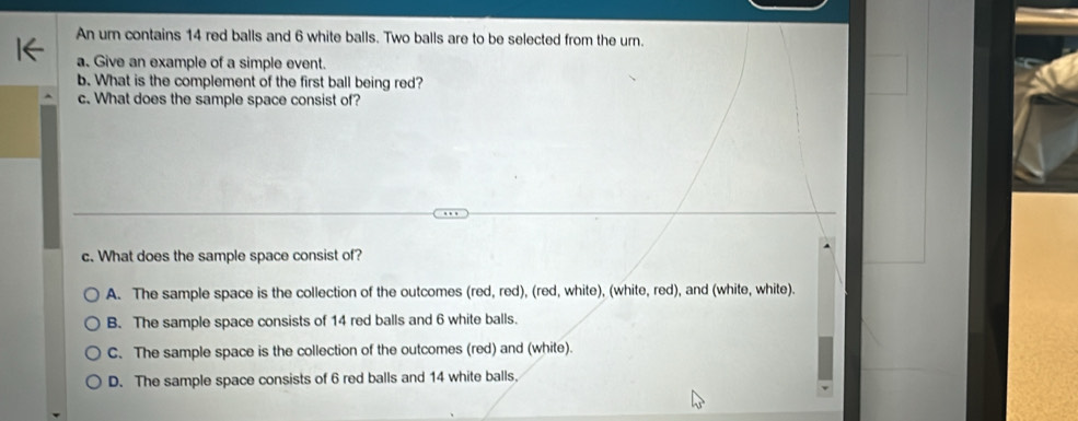 An um contains 14 red balls and 6 white balls. Two balls are to be selected from the urn.
a. Give an example of a simple event.
b. What is the complement of the first ball being red?
c. What does the sample space consist of?
c. What does the sample space consist of?
A. The sample space is the collection of the outcomes (red, red), (red, white), (white, red), and (white, white).
B. The sample space consists of 14 red balls and 6 white balls.
C. The sample space is the collection of the outcomes (red) and (white).
D. The sample space consists of 6 red balls and 14 white balls.