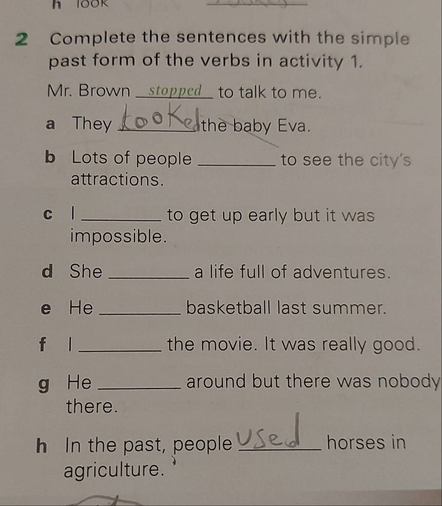 look 
_ 
2 Complete the sentences with the simple 
past form of the verbs in activity 1. 
Mr. Brown _stopped_ to talk to me. 
a They _the baby Eva. 
b Lots of people _to see the city's 
attractions. 
c l _to get up early but it was 
impossible. 
d She _a life full of adventures. 
e He _basketball last summer. 
f l _the movie. It was really good. 
g He _around but there was nobody 
there. 
h In the past, people _horses in 
agriculture.