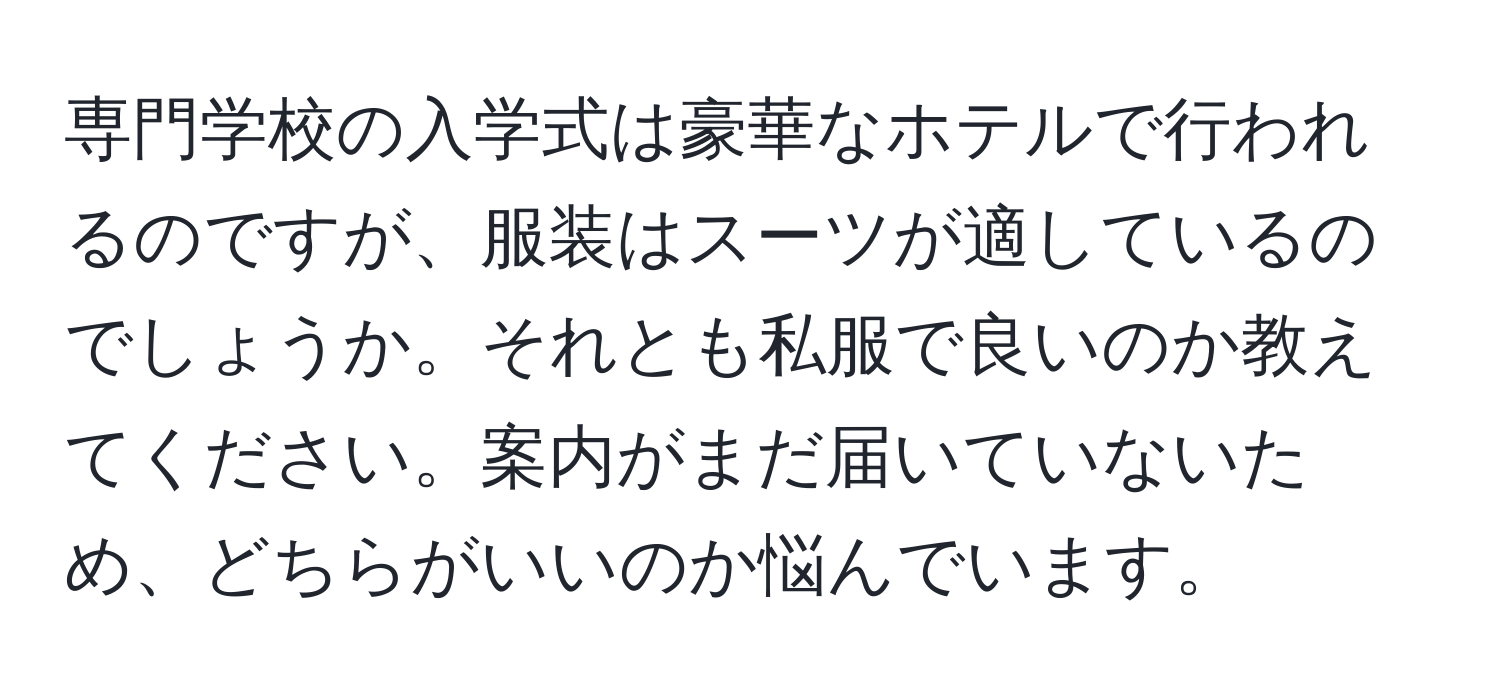 専門学校の入学式は豪華なホテルで行われるのですが、服装はスーツが適しているのでしょうか。それとも私服で良いのか教えてください。案内がまだ届いていないため、どちらがいいのか悩んでいます。