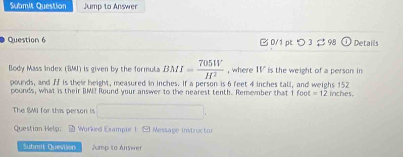 Submit Question Jump to Answer 
Question 6 0/1 pt つ 3 2 98 ① Details 
Body Mass Index (BMI) is given by the formula BMI= 705W/H^2  , where IV is the weight of a person in
pounds, and H is their height, measured in inches. If a person is 6 feet 4 inches tall, and weighs 152
pounds, what is their BMI? Round your answer to the nearest tenth. Remember that 1 foot =12 inches. 
The BMI for this person is □. 
Question Help: Worked Example 1 - Message instructor 
Submit Question Jump to Answer