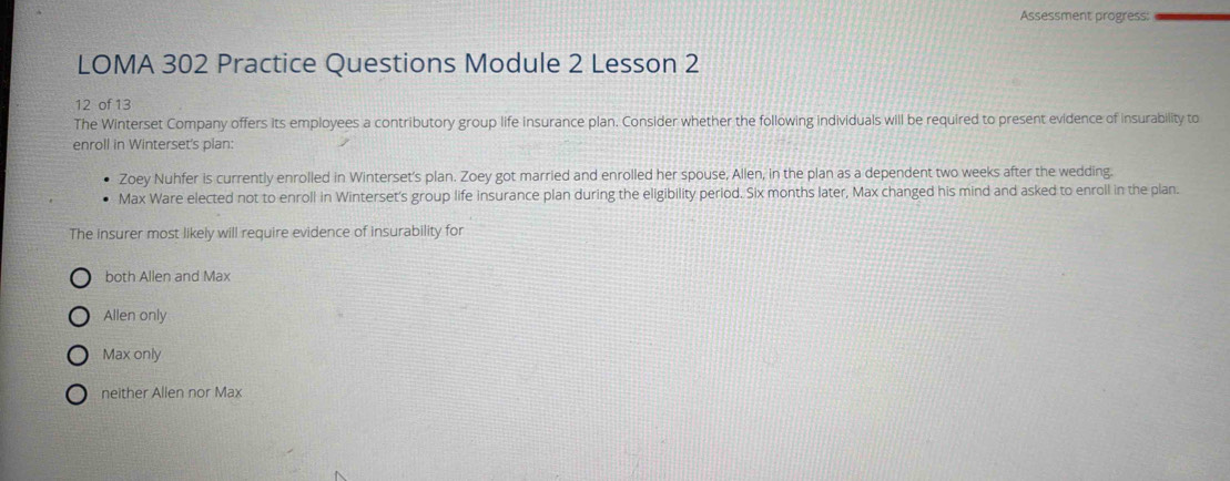 Assessment progress:
LOMA 302 Practice Questions Module 2 Lesson 2
12 of 13
The Winterset Company offers its employees a contributory group life insurance plan. Consider whether the following individuals will be required to present evidence of insurability to
enroll in Winterset's plan:
Zoey Nuhfer is currently enrolled in Winterset's plan. Zoey got married and enrolled her spouse, Allen, in the plan as a dependent two weeks after the wedding.
Max Ware elected not to enroll in Winterset's group life insurance plan during the eligibility perlod. Six months later, Max changed his mind and asked to enroll in the plan.
The insurer most likely will require evidence of insurability for
both Allen and Max
Allen only
Max only
neither Allen nor Max