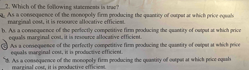 Which of the following statements is true?
a. As a consequence of the monopoly firm producing the quantity of output at which price equals
marginal cost, it is resource allocative efficient.
b. As a consequence of the perfectly competitive firm producing the quantity of output at which price
equals marginal cost, it is resource allocative efficient.
c) As a consequence of the perfectly competitive firm producing the quantity of output at which price
equals marginal cost, it is productive efficient.
d. As a consequence of the monopoly firm producing the quantity of output at which price equals
marginal cost, it is productive efficient.