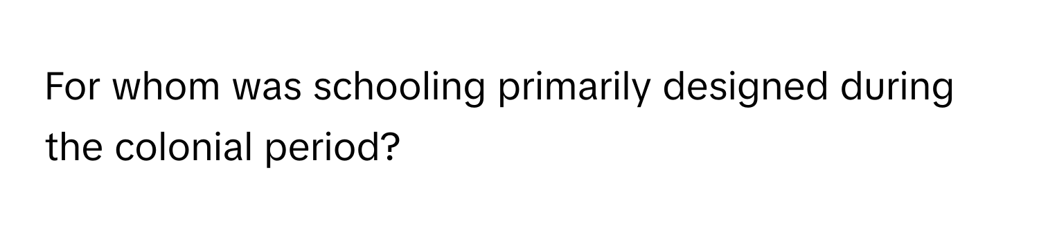 For whom was schooling primarily designed during the colonial period?