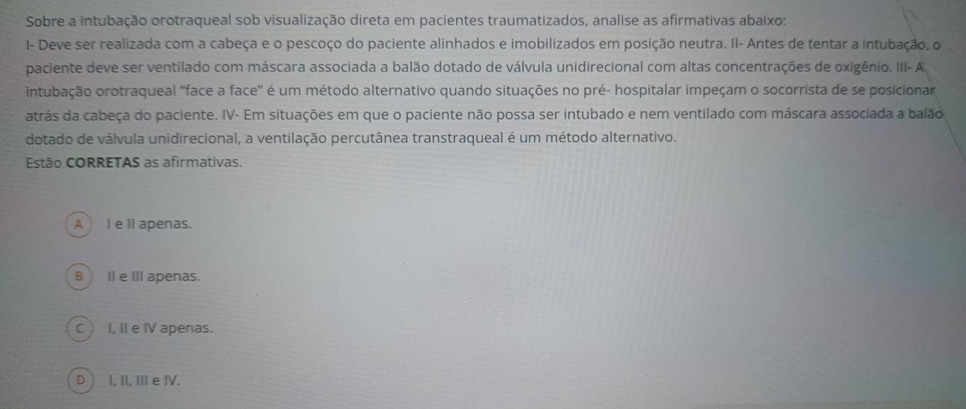 Sobre a intubação orotraqueal sob visualização direta em pacientes traumatizados, analise as afirmativas abaixo:
I- Deve ser realizada com a cabeça e o pescoço do paciente alinhados e imobilizados em posição neutra. II- Antes de tentar a intubação, o
paciente deve ser ventilado com máscara associada a balão dotado de válvula unidirecional com altas concentrações de oxigênio. III- A
intubação orotraqueal "face a face" é um método alternativo quando situações no pré- hospitalar impeçam o socorrista de se posicionar
atrás da cabeça do paciente. IV- Em situações em que o paciente não possa ser intubado e nem ventilado com máscara associada a balão
dotado de válvula unidirecional, a ventilação percutânea transtraqueal é um método alternativo.
Estão CORRETAS as afirmativas.
A )Ie II apenas.
B) Ie III apenas.
C) I, Ⅱ e I apenas.
D) I, II, III e IV.