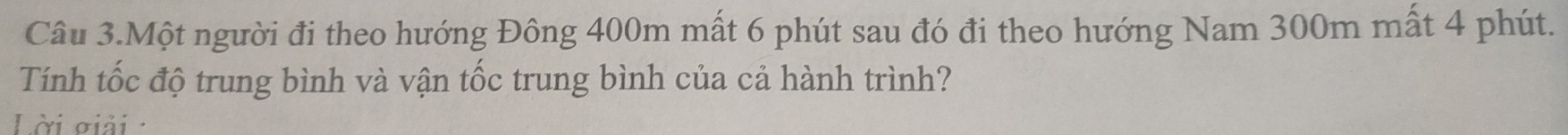 Câu 3.Một người đi theo hướng Đông 400m mất 6 phút sau đó đi theo hướng Nam 300m mất 4 phút. 
Tính tốc độ trung bình và vận tốc trung bình của cả hành trình? 
Lời giải