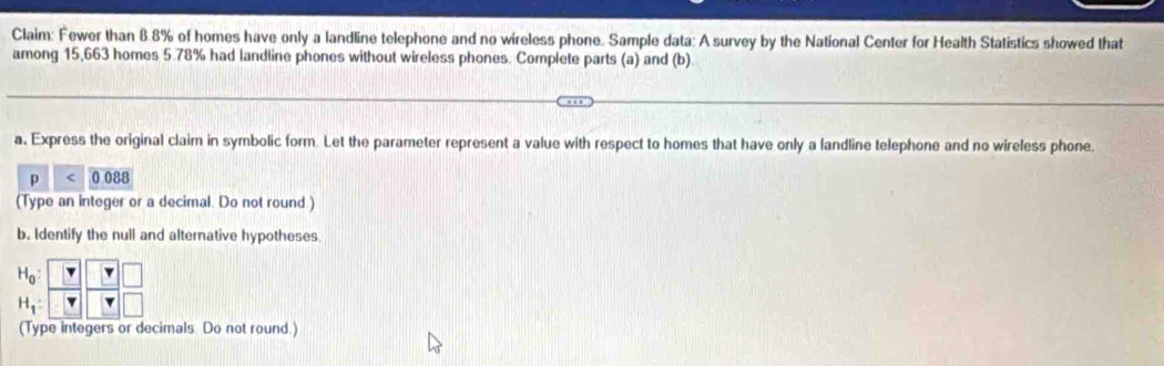 Claim: Fewer than 8.8% of homes have only a landline telephone and no wireless phone. Sample data: A survey by the National Center for Health Statistics showed that 
among 15,663 homes 5.78% had landline phones without wireless phones. Complete parts (a) and (b) 
a, Express the original claim in symbolic form. Let the parameter represent a value with respect to homes that have only a landline telephone and no wireless phone.
p < 0 088
(Type an integer or a decimal. Do not round.) 
b. Identify the null and alternative hypotheses
beginarrayr H_0:□  H_1:□ endarray beginarrayr □  Tendarray
(Type integers or decimals. Do not round.)