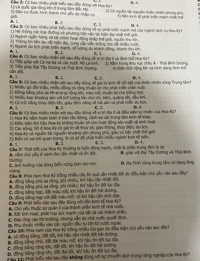 Cầu 2: Có bao nhiêu phát biểu sau đây đúng với Hoa Kỳ? D. 4.
C
1) Là quốc gia rộng lớn ở trung tâm Bắc Mỹ, 2) Có nguồn tài nguyên thiên nhiên phong phú.
3) Dân cư được hình thành chủ yếu do nhập cư.
giới. 4) Nền kinh tế phát triển mạnh nhất thế
A. 1. B. 2. C. 3. D. 4.
Câu 3: Có bao nhiêu phát biểu sau đây đúng về sự phát triển mạnh mẽ của ngành dịch vụ Hoa Kỳ?
1) Hệ thống các loại đường và phương tiện vận tải hiện đại nhất thế giới.
2) Ngành ngân hàng và tài chính hoạt động khắp thế giới, nguồn thu lớn.
3) Thông tin liên lạc rất hiện đại, cung cấp viễn thông cho rất nhiều nước.
4) Ngành du lịch phát triển mạnh, số lượng du khách đông, doanh thu lớn.
A. 1. B. 2. C. 3. D. 4.
Câu 4: Có bao nhiêu nhận xét sau đây đúng về vị trí địa lí và lãnh thổ Hoa Kỳ?
1) Tiếp giáp với Ca-na-đa và các nước Mỹ La-tinh.  2) Nằm trong khu vực châu Á - Thái Bình Dương.
3) Tiếp giáp Đại Tây Dương và Thái Bình Dương.
cân đối. 4) Diện tích rộng lớn và hình dạng lãnh thổ
A. 1. B. 2. C. 3. D. 4.
Câu 5: Có bao nhiêu nhận xét sau đây đúng về giá trị kinh tế nổi bật của thiên nhiên vùng Trung tâm?
1) Nhiều gò đồi thấp, nhiều đồng cỏ rộng thuận lợi cho phát triển chăn nuôi.
2) Đồng bằng phù sa Mi-xi-xi-pi rộng lớn, màu mỡ, thuận lợi cho trồng trọt.
3) Nhiều loại khoáng sản với trữ lượng lớn như chì, kẽm, quặng sắt, dầu khí.
4) Có trữ năng thủy điện lớn, giàu tiềm năng về hải sản và phát triển du lịch.
A. 1. B. 2. C. 3. D. 4.
Câu 6: Có bao nhiêu nhận xét sau đây đúng về vị trí địa lí và điều kiện tự nhiên của Hoa Kỳ?
1) Hoa Kỳ nằm hoàn toàn ở bán cầu Đông, cách xa các trung tâm kinh tế khác.
2) Điều kiện khí hậu Hoa kỳ không thuận lợi cho hoạt động sản xuất và sinh hoạt.
3) Các sông, hồ ở Hoa Kỳ có giá trị về thủy lợi, giao thông, thủy điện, du lịch.
4) Hoa Kỳ có nguồn tài nguyên khoáng sản phong phú, giàu có bậc nhất thế giới.
5) Biển có vai trò quan trọng, là cơ sở để phát triển nhiều ngành kinh tế biển.
A. 1. B. 2. C. 3. D. 4.
Câu 7: Thời tiết của Hoa Kỳ thường bị biến động mạnh, nhất là phần trung tâm là do
A. nằm chủ yếu ở vành đai cận nhiệt và ôn đới.  B. giáp với Đại Tây Dương và Thái Bình
Dương.
C. ảnh hưởng của dòng biển nóng Gơn-xtơ-rim.  D. địa hình vùng trung tâm có dạng lòng
máng.
Câu 8: Phía nam Hoa Kỳ trồng nhiều cây ăn quả cận nhiệt đới do điều kiện chủ yếu nào sau đây?
A. đồng bằng phù sa rộng, phì nhiêu; khí hậu cận nhiệt đới.
B. đồng bằng phù sa rộng, phì nhiêu; khí hậu ôn đới lục địa.
C. đồng bằng hẹp, đất màu mỡ; khí hậu ôn đới hải dương.
D. đồng bằng hẹp với đất màu mỡ; có khí hậu cận xích đạo.
Câu 9: Phát biểu nào sau đây đúng với nền kinh tế Hoa Kỳ?
A. Chủ yếu thuộc sự quản lí của thành phần kinh tế nhà nước.
B. Rất linh hoạt, phát huy sức mạnh của tất cả các thành phần.
C. Đáp ứng cao thị trường, nhưng vẫn do nhà nước quyết định.
D. Phụ thuộc nhiều vào các nguồn đầu tư lớn từ nước ngoài.
Câu 10: Phía nam của Hoa Kỳ trồng nhiều lúa gạo do điều kiện chủ yếu nào sau đây?
A. có đồng bằng, đất tốt, khí hậu cận nhiệt đới hải dương.
B. đồng bằng nhỏ, đất đai màu mỡ, khí hậu ôn đới lục địa.
C. đồng bằng rộng lớn, đất tốt, khí hậu ôn đới hải dương.
D. đồng bằng rộng lớn, đất đai tốt, khí hậu ôn đới lục địa.
Câu 11: Phát biểu nào sau đây không đúng với sự chuyển dịch trong nông nghiệp của Hoa Kỳ?