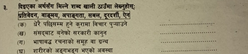 ३. दिइएका अर्घसंग मिल्ने शब्द खाली ठार्उमा लेब्नुहोस्: 
प्रतिवेदन, वाङ्मय, अपाङ्गता, सबल, दूरदर्शी, ऐन 
(क) धेरै पछिसम्म हुने कुरामा विचार पुन्याउने_ 
(ख) संसद्बाट ब्नेको सरकारी कानुन 
_ 
(ग) भाषाबद्ध रचनाको समूह वा ग्रन्थ 
_ 
(घ) शरीरको अइगभइग भएको अवस्था_