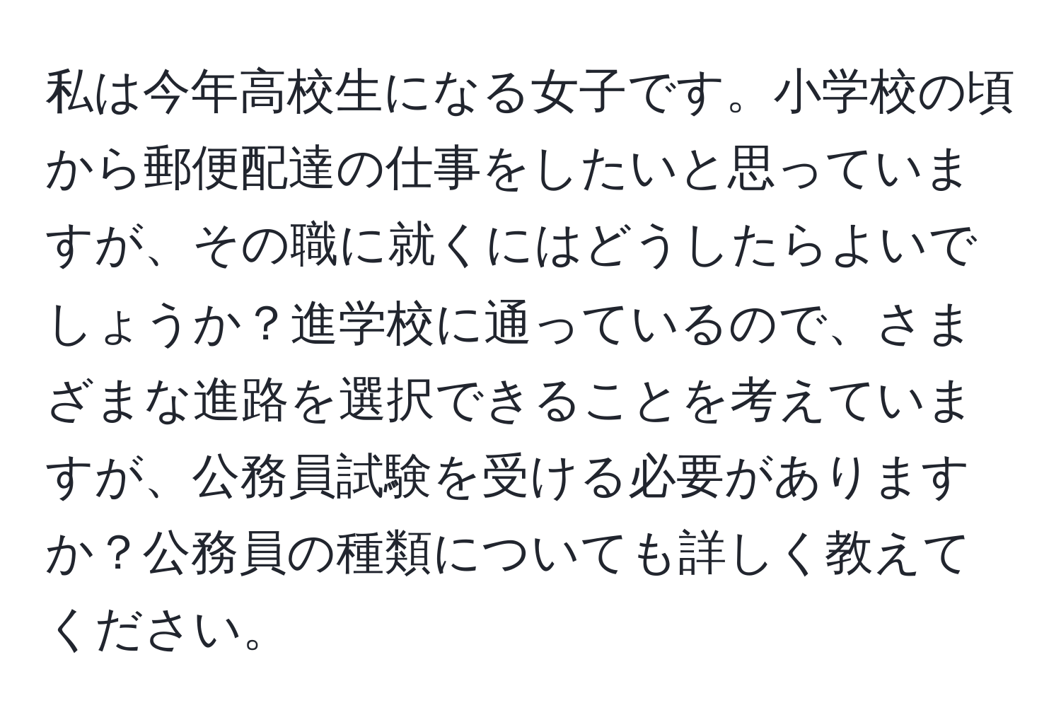 私は今年高校生になる女子です。小学校の頃から郵便配達の仕事をしたいと思っていますが、その職に就くにはどうしたらよいでしょうか？進学校に通っているので、さまざまな進路を選択できることを考えていますが、公務員試験を受ける必要がありますか？公務員の種類についても詳しく教えてください。