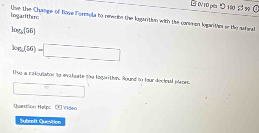 □0/10 pts つ 100 % 99 
logarithm: 
Use the Change of Base Formula to rewrite the logarithm with the common logarithm or the natural
log _5(56)
log _5(56)=□
Use a calculator to evaluate the logarithm. Round to four decimal places. 
Question Help: Video 
Submit Question