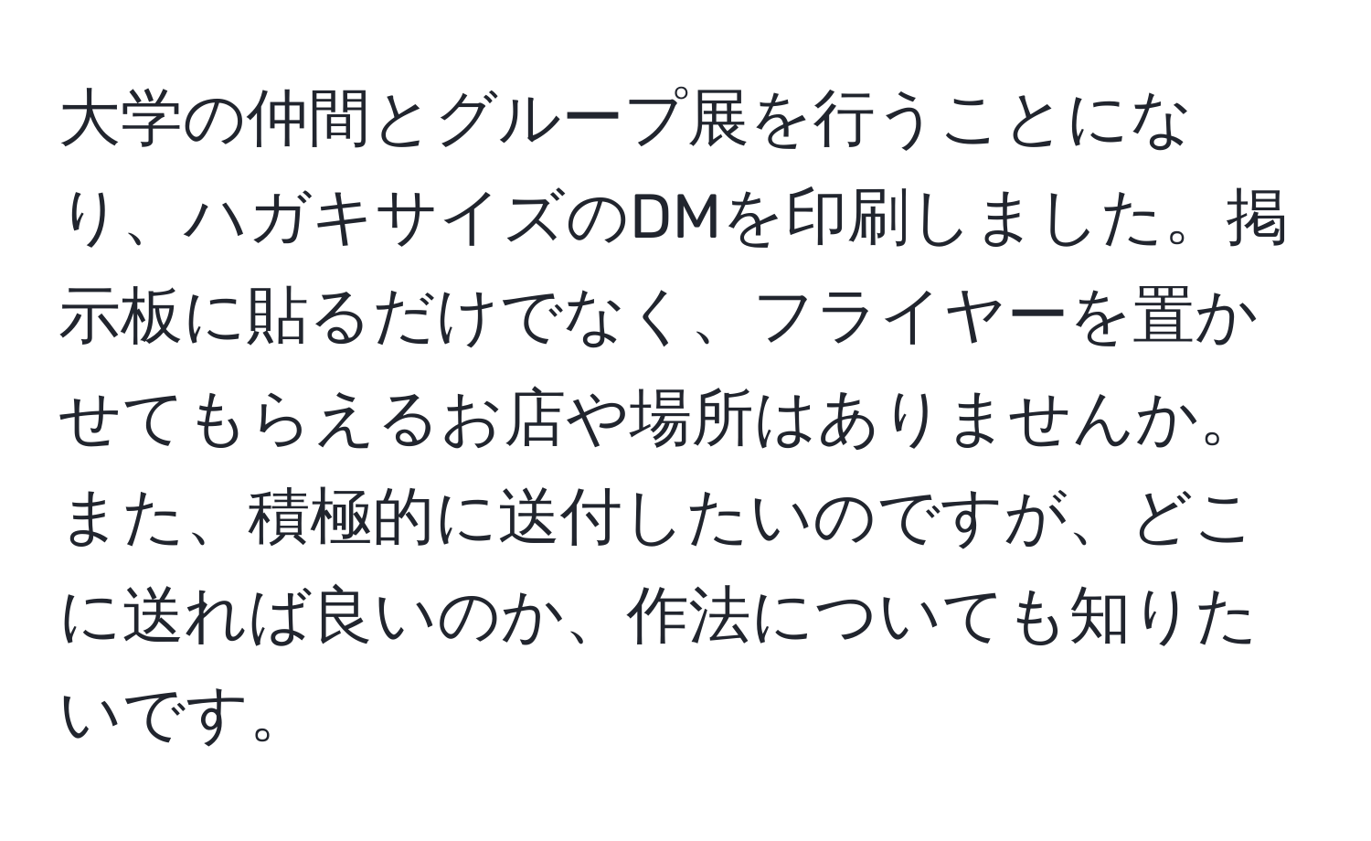 大学の仲間とグループ展を行うことになり、ハガキサイズのDMを印刷しました。掲示板に貼るだけでなく、フライヤーを置かせてもらえるお店や場所はありませんか。また、積極的に送付したいのですが、どこに送れば良いのか、作法についても知りたいです。