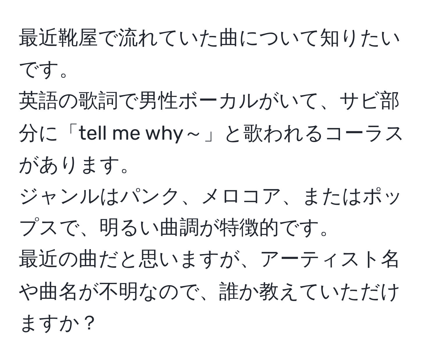 最近靴屋で流れていた曲について知りたいです。  
英語の歌詞で男性ボーカルがいて、サビ部分に「tell me why～」と歌われるコーラスがあります。  
ジャンルはパンク、メロコア、またはポップスで、明るい曲調が特徴的です。  
最近の曲だと思いますが、アーティスト名や曲名が不明なので、誰か教えていただけますか？