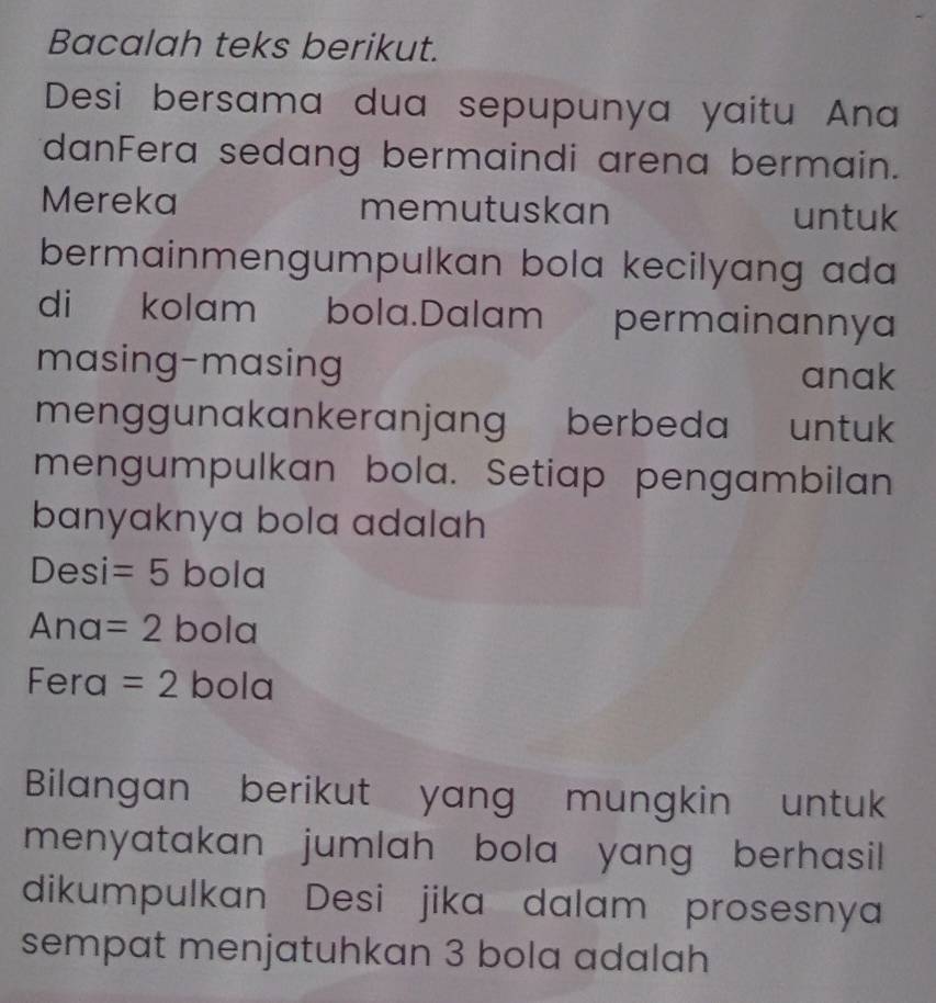 Bacalah teks berikut. 
Desi bersama dua sepupunya yaitu Ana 
danFera sedang bermaindi arena bermain. 
Mereka memutuskan untuk 
bermainmengumpulkan bola kecilyang ada 
di kolam bola.Dalam permainannya 
masing-masing anak 
menggunakankeranjang berbeda untuk 
mengumpulkan bola. Setiap pengambilan 
banyaknya bola adalah 
Desi =5 bola 
Ana =2 bola 
Fera =2 bola 
Bilangan berikut yang mungkin untuk 
menyatakan jumlah bola yang berhasil 
dikumpulkan Desi jika dalam prosesnya 
sempat menjatuhkan 3 bola adalah