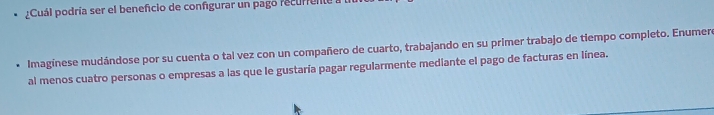 Cuál podría ser el beneficio de confgurar un pago recurente 
Imagínese mudándose por su cuenta o tal vez con un compañero de cuarto, trabajando en su primer trabajo de tiempo completo. Enumero 
al menos cuatro personas o empresas a las que le gustaría pagar regularmente mediante el pago de facturas en línea.