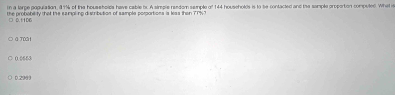 In a large population, 81% of the households have cable tv. A simple random sample of 144 households is to be contacted and the sample proportion computed. What is
the probability that the sampling distribution of sample porportions is less than 77%?
0.1106
0.7031
0.0553
0.2969