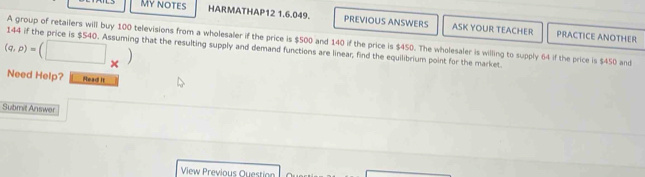 My notes HARMATHAP12 1.6.049. PREVIOUS ANSWERS ASK YOUR TEACHER PRACTICE ANOTHER
· (□ _* )
(q,p)= 144 if the price is $540. Assuming that the resulting supply and demand functions are linear, find the equilibrium point for the market. A group of retailers will buy 100 televisions from a wholesaler if the price is $500 and 140 if the price is $450. The wholesaler is willing to supply 64 if the price is $450 and 
Need Help? Read It 
Submit Answer 
View Previous Question