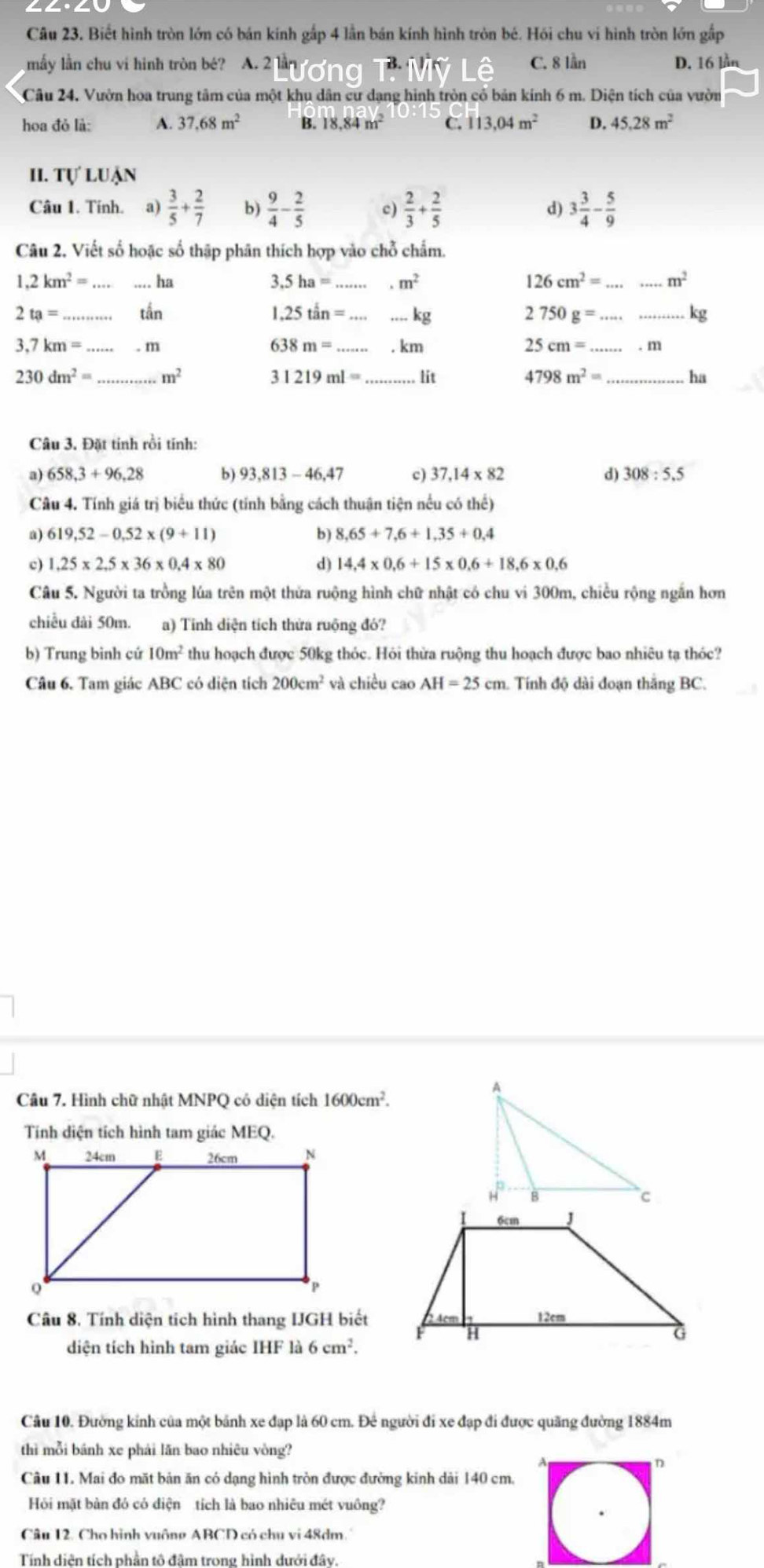 Biết hình tròn lớn có bán kính gấp 4 lần bán kính hình tròn bé. Hồi chu vi hình tròn lớn gấp
mẫy lần chu vi hình tròn bé? A. 2 C. 8 lần D. 16 lần
Câu 24, Vườn hoa trung tâm của một khu dân cư dạng hình tròn cỏ bản kính 6 m. Diện tích của vườn
hoa đỏ là: A. 37.68m^2 B. 18.84m^2 C. 113.04m^2 D. 45.28m^2
II. T U'LUAN
Câu 1. Tính. a)  3/5 + 2/7  b)  9/4 - 2/5  c)  2/3 + 2/5  3 3/4 - 5/9 
d)
Câu 2. Viết số hoặc số thập phân thích hợp vào chỗ chẩm..2km^2= _ ha 3. 5ha= _.m^2 126cm^2= __ m^2
2ta= _tắn 1.25tan= __ kg
__ 2750g=
a
638m=
25cm=
3.7km= _ . m _. km _. m
230dm^2= _ m^2 _lit 4798m^2= _ ha
I 31219ml=
Câu 3. Đặt tính rồi tính:
a) 658,3+96,28 b) 93,813-46,47 c) 37.14* 82 d) 308:5.5
Câu 4. Tính giá trị biểu thức (tính bằng cách thuận tiện nếu có thể)
a) 619,52-0,52* (9+11) b) 8,65+7,6+1,35+0,4
c) 1.25* 2.5* 36* 0.4* 80 d) 14,4* 0,6+15* 0,6+18,6* 0,6
Câu 5. Người ta trồng lúa trên một thửa ruộng hình chữ nhật có chu vi 300m, chiều rộng ngắn hơn
chiều đài 50m. a) Tinh diện tích thửa ruộng đó?
b) Trung bình cứ 10m^2 thu hoạch được 50kg thóc. Hỏi thừa ruộng thu hoạch được bao nhiêu tạ thóc?
Câu 6. Tam giác ABC có diện tích 200cm^2 và chiều cao AH=25cm Tính độ dài đoạn thăng BC.
Câu 7. Hình chữ nhật MNPQ có diện tích 1600cm^2.
Tính diện tích hình tam giác MEQ.
Câu 8. Tính diện tích hình thang IJGH biết
diện tích hình tam giác IHF là 6cm^2.
Câu 10. Đường kính của một bánh xe đạp là 60 cm. Đê người đi xe đạp đi được quãng đường 1884m
thì mỗi bánh xe phải lăn bao nhiêu vòng?
Câu 11. Mai đo mặt bản ăn có dạng hình tròn được đường kinh dải 140 cm.
Hỏi mặt bàn đó có diện tích là bao nhiêu mét vuông?
Câu 12. Cho hình vuông ABCD có chu vi 48dm.
Tính diên tích phần tô đâm trong hình dưới đây.