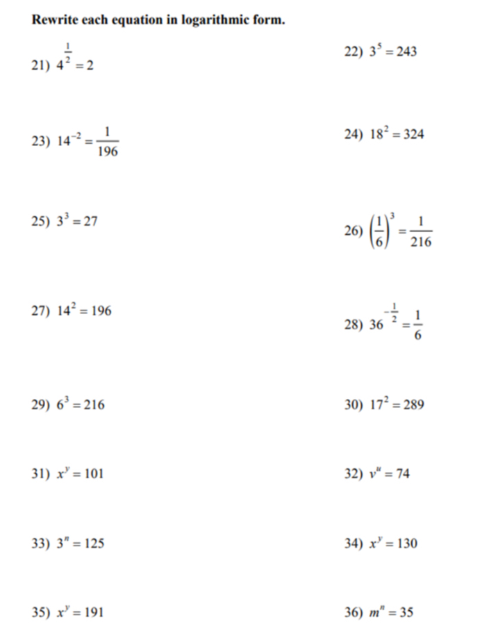 Rewrite each equation in logarithmic form. 
21) 4^(frac 1)2=2
22) 3^5=243
23) 14^(-2)= 1/196 
24) 18^2=324
25) 3^3=27
26) ( 1/6 )^3= 1/216 
27) 14^2=196
28) 36^(-frac 1)2= 1/6 
29) 6^3=216 30) 17^2=289
31) x^y=101 32) v^u=74
33) 3^n=125 34) x^y=130
35) x^y=191 36) m^n=35