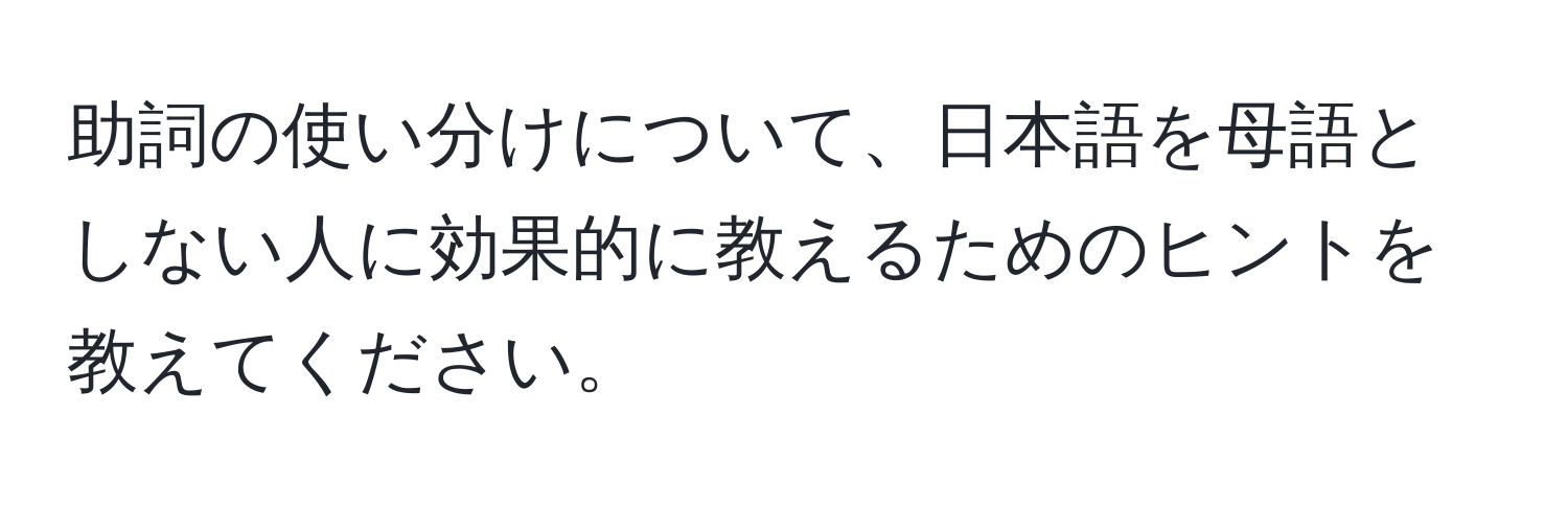 助詞の使い分けについて、日本語を母語としない人に効果的に教えるためのヒントを教えてください。