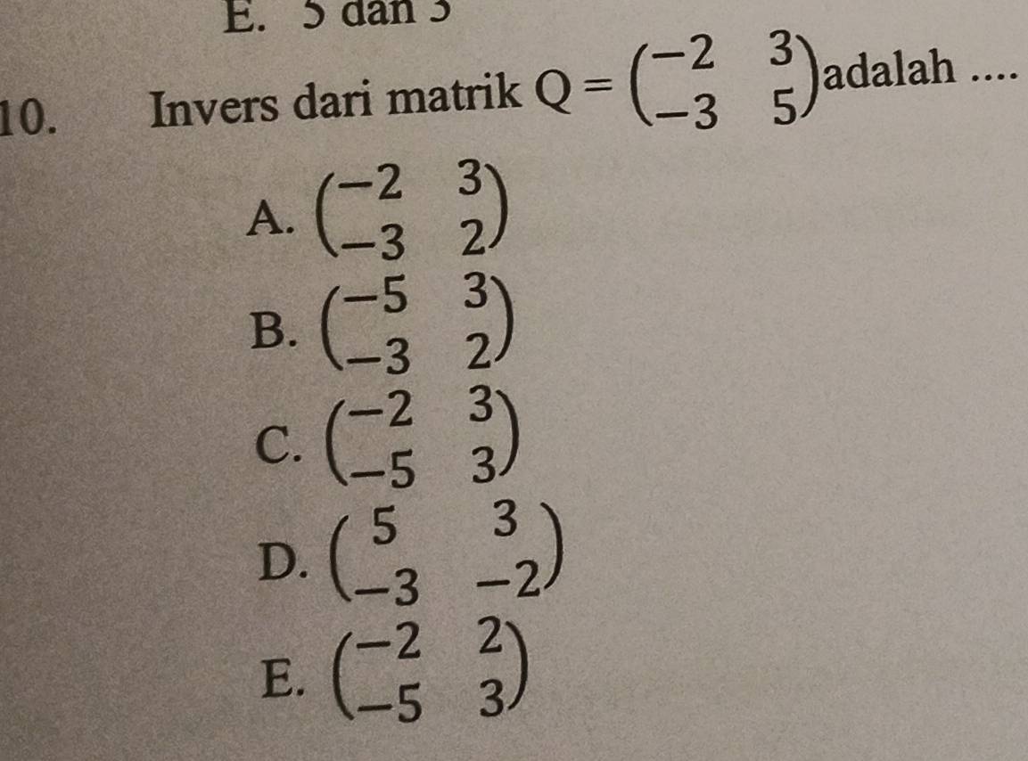 E. 5 dan 3
10. Invers dari matrik Q=beginpmatrix -2&3 -3&5endpmatrix adalah ....
A. beginpmatrix -2&3 -3&2endpmatrix
B. beginpmatrix -5&3 -3&2endpmatrix
C. beginpmatrix -2&3 -5&3endpmatrix
D. beginpmatrix 5&3 -3&-2endpmatrix
E. beginpmatrix -2&2 -5&3endpmatrix