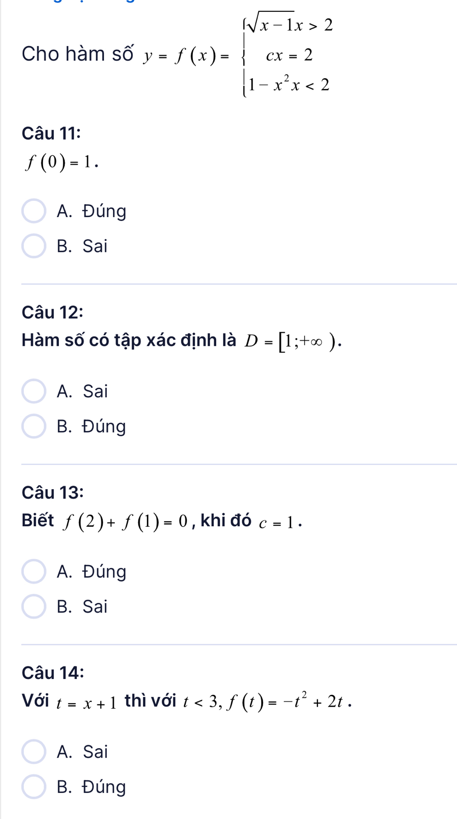 Cho hàm số y=f(x)=beginarrayl sqrt(x-1)x>2 cx-2 1-x^2x<2endarray.
Câu 11:
f(0)=1.
A. Đúng
B. Sai
Câu 12:
Hàm số có tập xác định là D=[1;+∈fty ).
A. Sai
B. Đúng
Câu 13:
Biết f(2)+f(1)=0 , khi đó c=1.
A. Đúng
B. Sai
Câu 14:
Với t=x+1 thì với t<3</tex>, f(t)=-t^2+2t.
A. Sai
B. Đúng