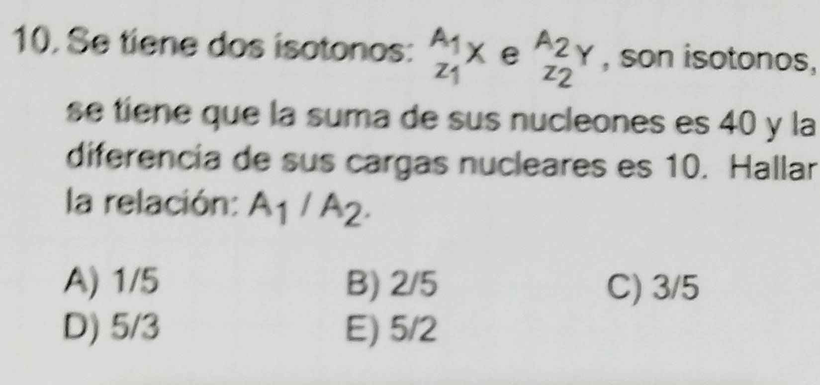 Se tiene dos isotonos: _z_1^A_1x e _z_2^A_2Y , son isotonos,
se tiene que la suma de sus nucleones es 40 y la
diferencia de sus cargas nucleares es 10. Hallar
la relación: A_1/A_2.
A) 1/5 B) 2/5 C) 3/5
D) 5/3 E) 5/2