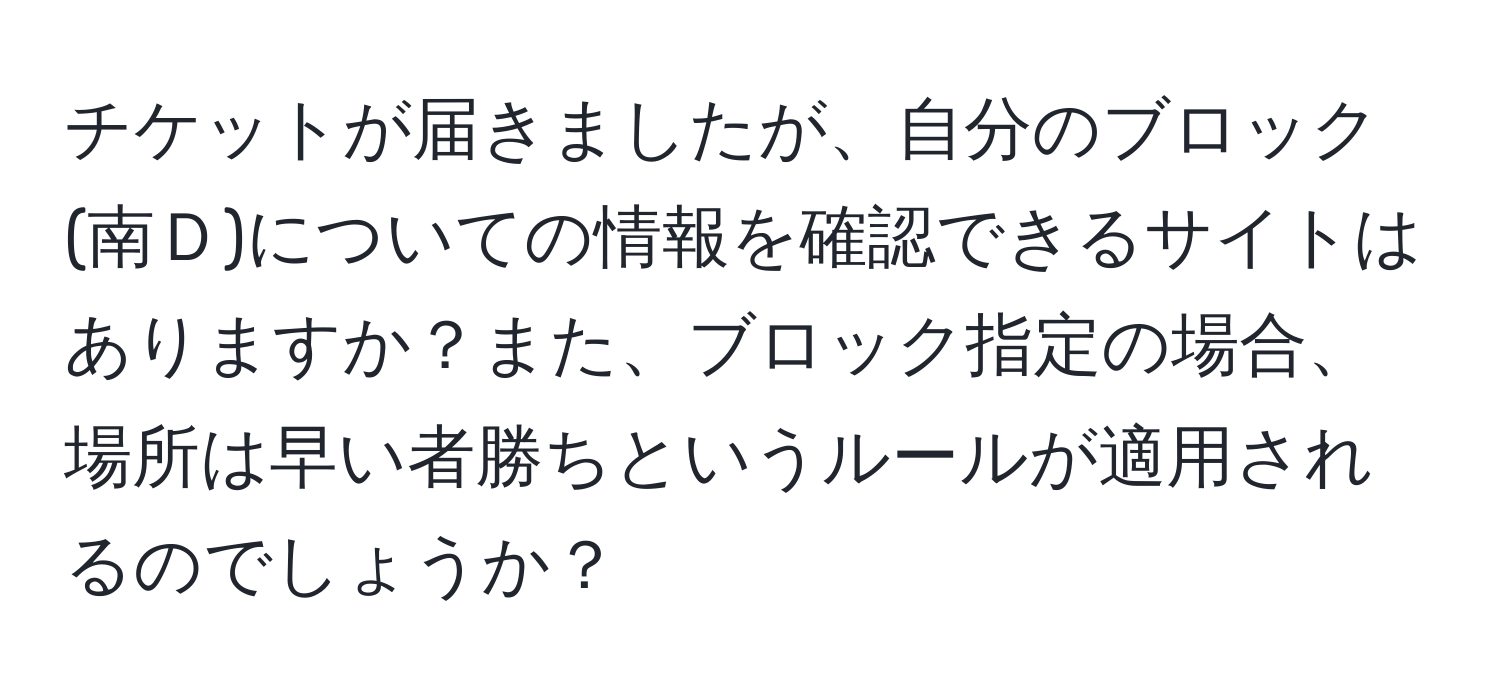 チケットが届きましたが、自分のブロック(南Ｄ)についての情報を確認できるサイトはありますか？また、ブロック指定の場合、場所は早い者勝ちというルールが適用されるのでしょうか？