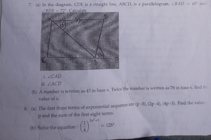 In the diagram, CDE is a straight line, ABCD, is a parallelogram, ∠ BAD=60° and
∠ BDE=72°. Calculate 
i. ∠ CAD
ii. ∠ ACD
(b) A number is written as 43 in base x. Twice the number is written as 78 in base x. find th 
value of x. 
8. (a) The first three terms of exponential sequence are (p-3), (2p-4), (4p-3). Find the value
p and the sum of the first eight terms. 
(b) Solve the equation : ( 1/4 )^3x^2+1=128^x.