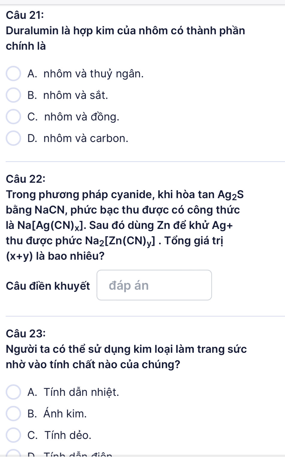 Duralumin là hợp kim của nhôm có thành phần
chính là
A. nhôm và thuỷ ngân.
B. nhôm và sắt.
C. nhôm và đồng.
D. nhôm và carbon.
Câu 22:
Trong phương pháp cyanide, khi hòa tan Ag_2S
bằng NaCN, phức bạc thu được có công thức
là Na Ag(CN)_x] ]. Sau đó dùng Zn để khử Ag+
thu được phức Na_2[Zn(CN)_y]. Tổng giá trị
(x+y) là bao nhiêu?
Câu điền khuyết đáp án
Câu 23:
Người ta có thể sử dụng kim loại làm trang sức
nhờ vào tính chất nào của chúng?
A. Tính dẫn nhiệt.
B. Ánh kim.
C. Tính dẻo.
D Tính dễn điân