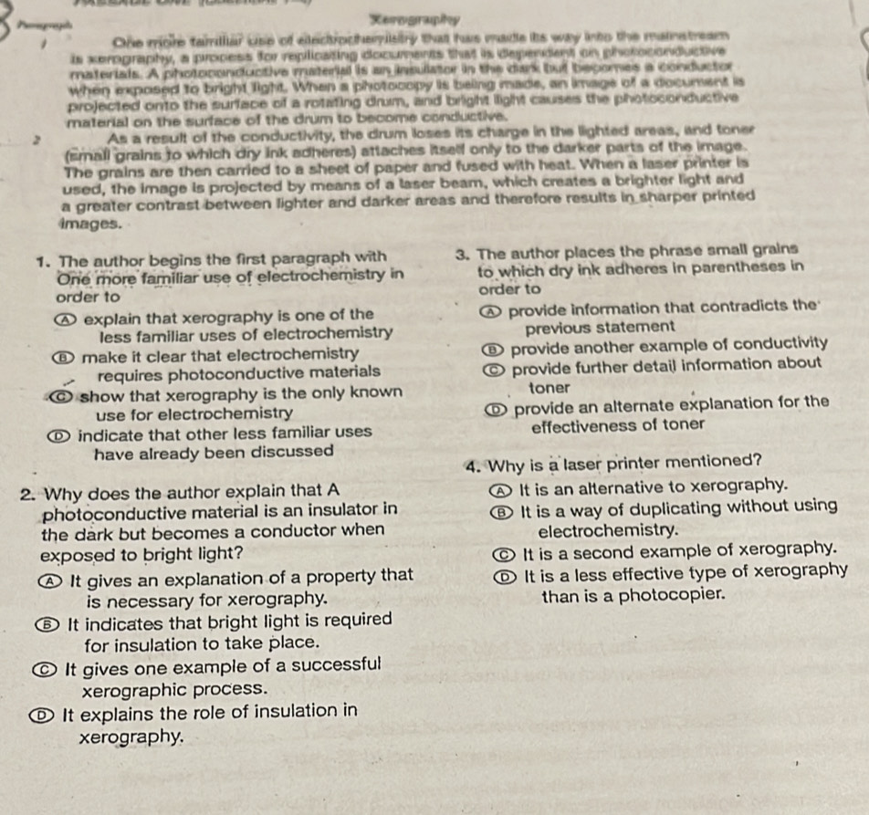 Peogagaa Xerography
One more tamilar use of electrocheristty that has made its way into the mainstream
is xerography, a process for replicating documents that is dependent on photoconductive
materials. A photoconductive material is an insulator in the dark but becomes a conductor
when exposed to bright light. When a photocopy is being made, an image of a document is
projected onto the surface of a rotating drum, and bright light causes the photoconductive
material on the surface of the drum to become conductive.
2 As a result of the conductivity, the drum loses its charge in the lighted areas, and toner
(small grains to which dry ink adheres) attaches itself only to the darker parts of the image.
The grains are then carried to a sheet of paper and fused with heat. When a laser printer is
used, the image is projected by means of a laser beam, which creates a brighter light and
a greater contrast between lighter and darker areas and therefore results in sharper printed
images.
1. The author begins the first paragraph with 3. The author places the phrase small grains
One more familiar use of electrochemistry in to which dry ink adheres in parentheses in
order to order to
Ⓐ explain that xerography is one of the  provide information that contradicts the
less familiar uses of electrochemistry previous statement
make it clear that electrochemistry provide another example of conductivity
requires photoconductive materials provide further detail information about
show that xerography is the only known toner
use for electrochemistry  provide an alternate explanation for the
indicate that other less familiar uses effectiveness of toner
have already been discussed
4. Why is a laser printer mentioned?
2. Why does the author explain that A It is an alternative to xerography.
photoconductive material is an insulator in ⑱ It is a way of duplicating without using
the dark but becomes a conductor when electrochemistry.
exposed to bright light? It is a second example of xerography.
It gives an explanation of a property that D It is a less effective type of xerography
is necessary for xerography. than is a photocopier.
B) It indicates that bright light is required
for insulation to take place.
It gives one example of a successful
xerographic process.
It explains the role of insulation in
xerography.
