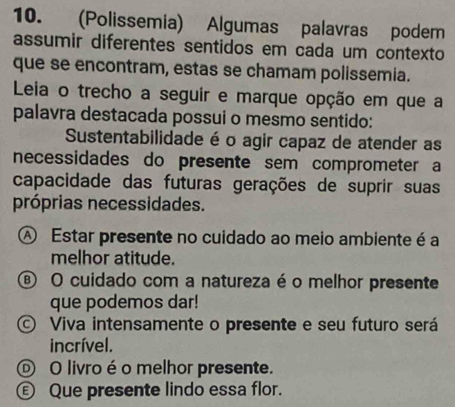 (Polissemia) Algumas palavras podem
assumir diferentes sentidos em cada um contexto
que se encontram, estas se chamam polissemia.
Leia o trecho a seguir e marque opção em que a
palavra destacada possui o mesmo sentido:
Sustentabilidade é o agir capaz de atender as
necessidades do presente sem comprometer a
capacidade das futuras gerações de suprir suas
próprias necessidades.
A Estar presente no cuidado ao meio ambiente é a
melhor atitude.
⑧ O cuidado com a natureza é o melhor presente
que podemos dar!
© Viva intensamente o presente e seu futuro será
incrível.
⑩ O livro é o melhor presente.
€ Que presente lindo essa flor.