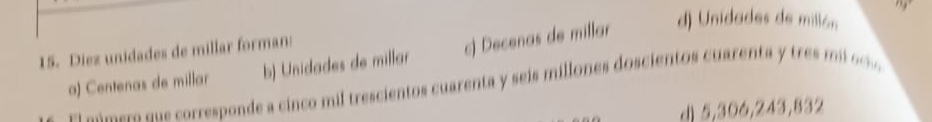 b) Unidades de millar c) Decenas de millar d) Unidades de millón
15. Diez unidades de millar forman:
a) Centenas de millar E l ó er s s corresponde a cinco mil trescientos cuarenta y seis millones doscientos cuarenta tre
d) 5,306, 243, 832